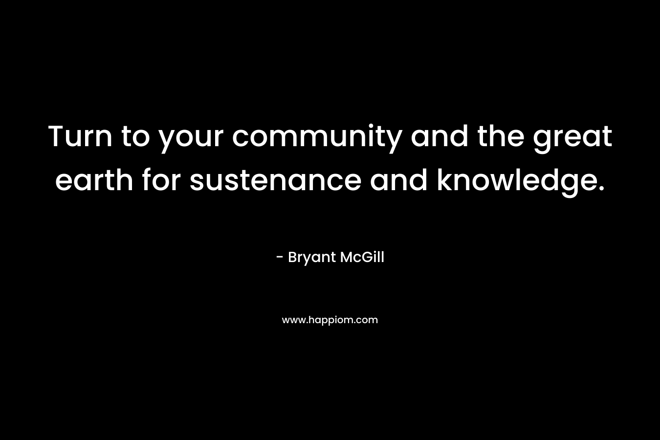 Turn to your community and the great earth for sustenance and knowledge.