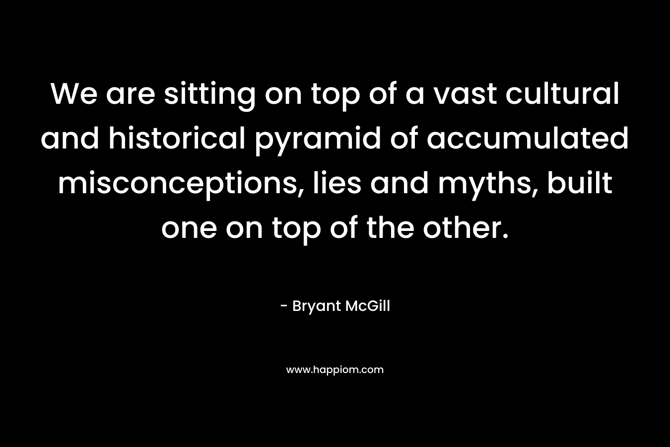 We are sitting on top of a vast cultural and historical pyramid of accumulated misconceptions, lies and myths, built one on top of the other. – Bryant McGill