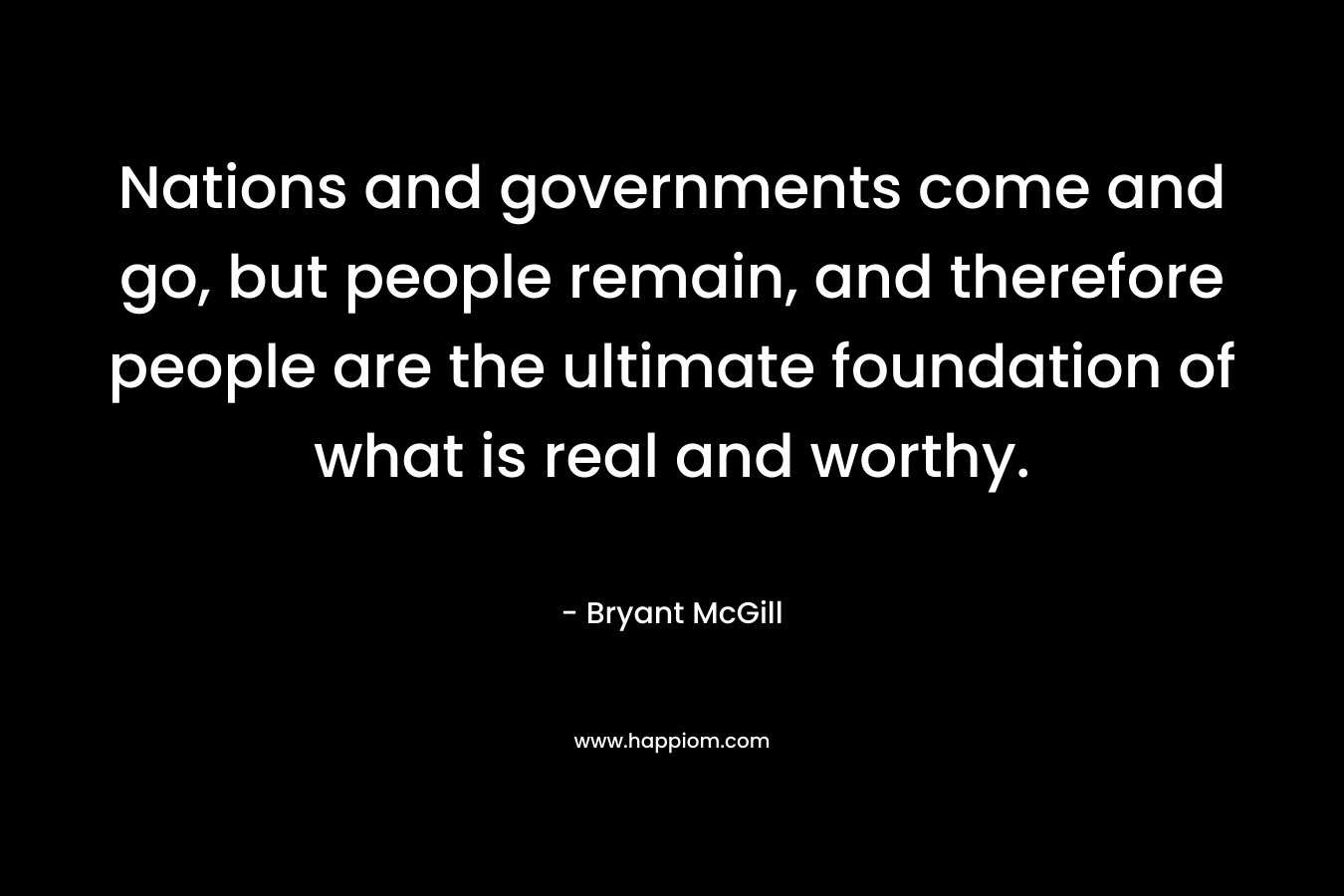Nations and governments come and go, but people remain, and therefore people are the ultimate foundation of what is real and worthy.