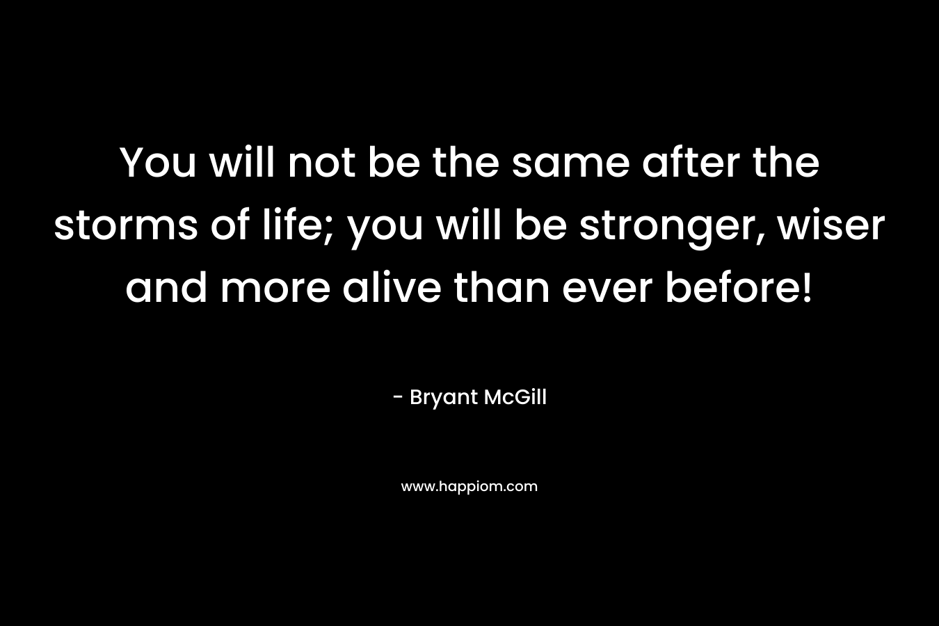 You will not be the same after the storms of life; you will be stronger, wiser and more alive than ever before!