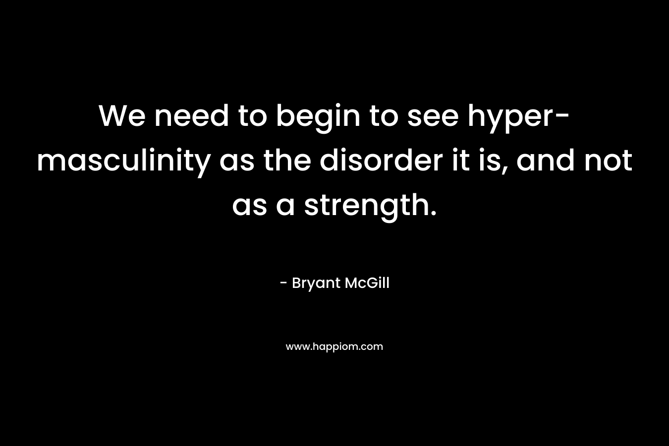 We need to begin to see hyper-masculinity as the disorder it is, and not as a strength. – Bryant McGill