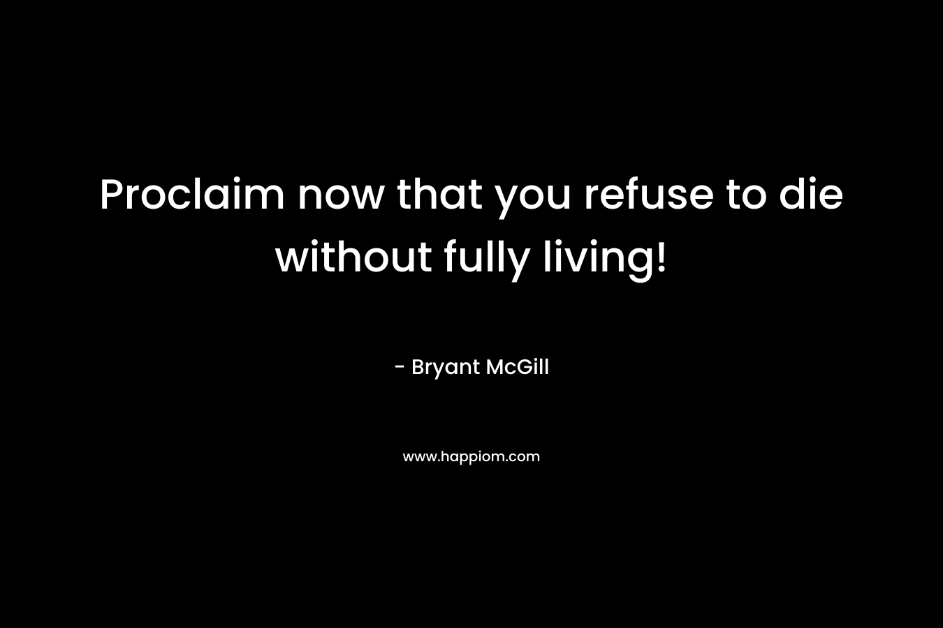 Proclaim now that you refuse to die without fully living! – Bryant McGill