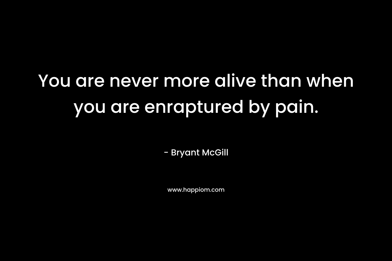 You are never more alive than when you are enraptured by pain.