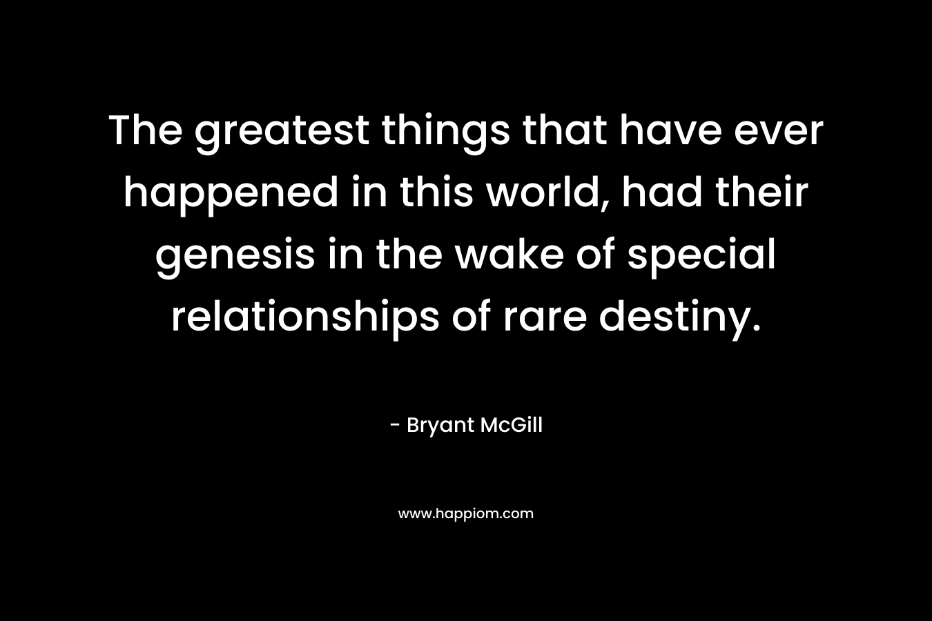 The greatest things that have ever happened in this world, had their genesis in the wake of special relationships of rare destiny.
