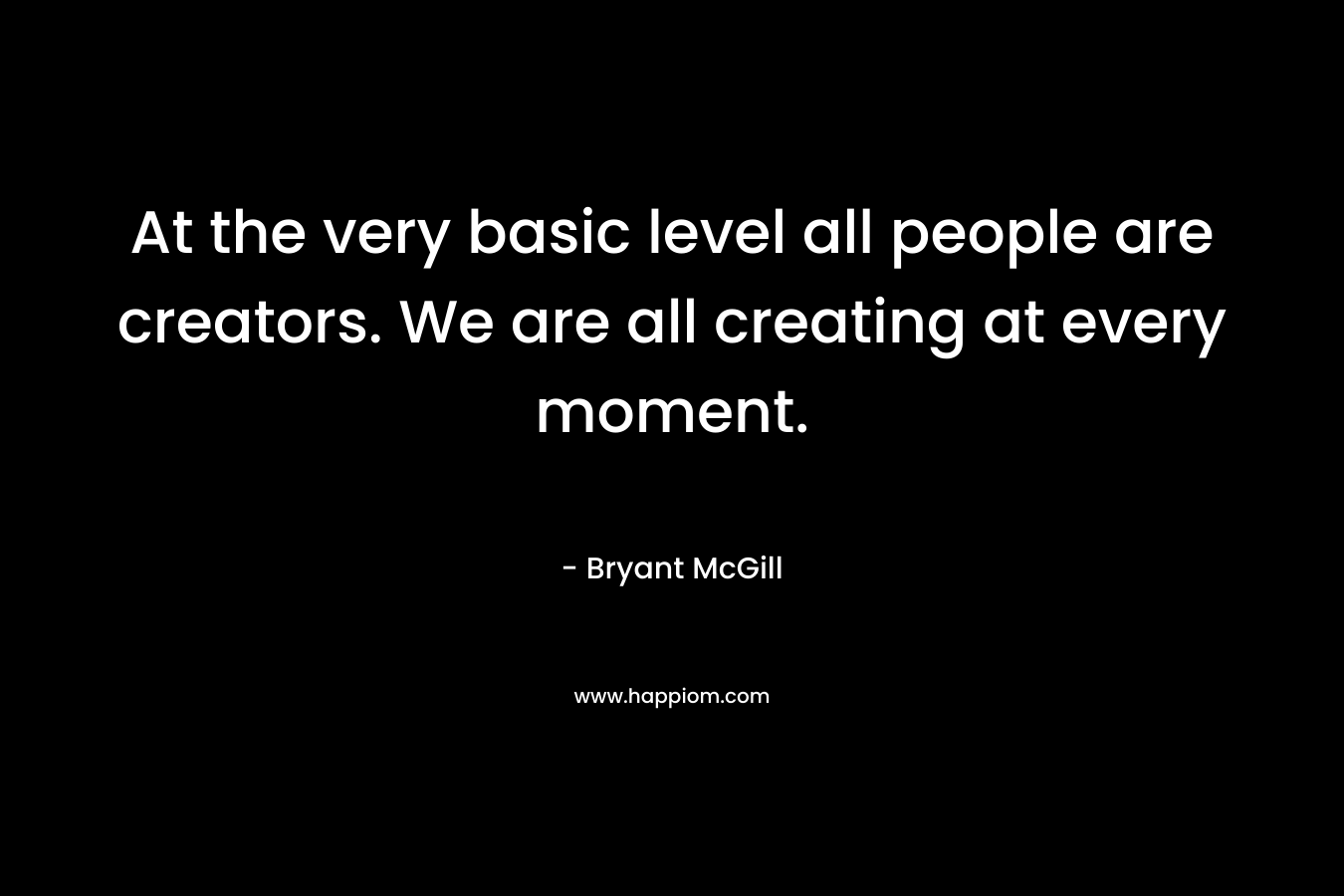 At the very basic level all people are creators. We are all creating at every moment.