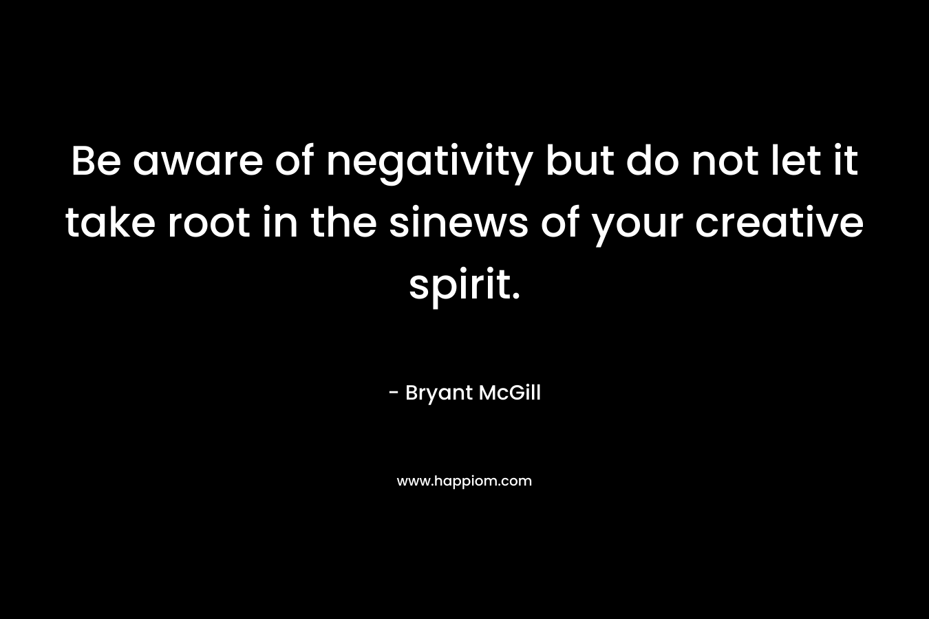 Be aware of negativity but do not let it take root in the sinews of your creative spirit.