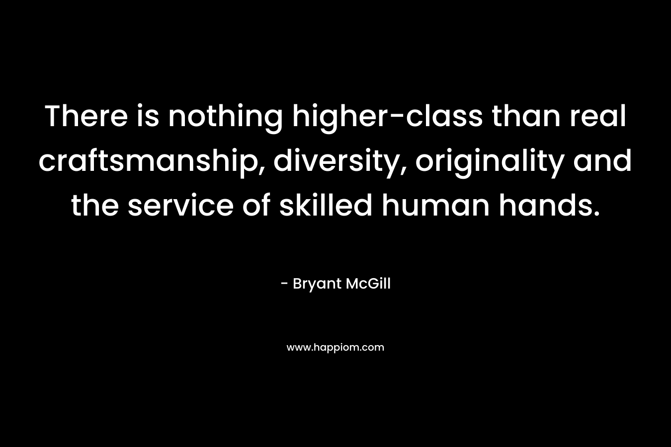 There is nothing higher-class than real craftsmanship, diversity, originality and the service of skilled human hands. – Bryant McGill