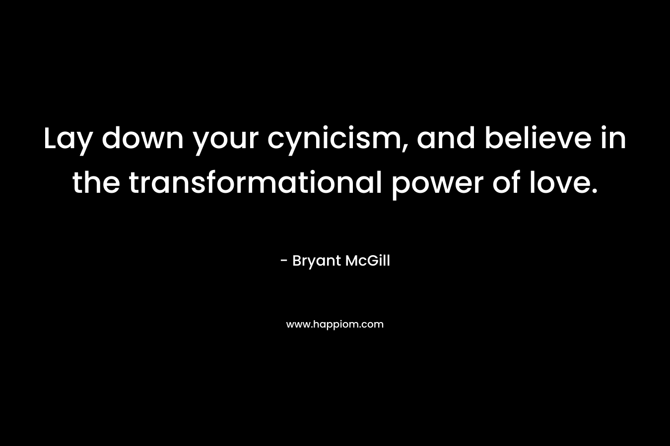 Lay down your cynicism, and believe in the transformational power of love.