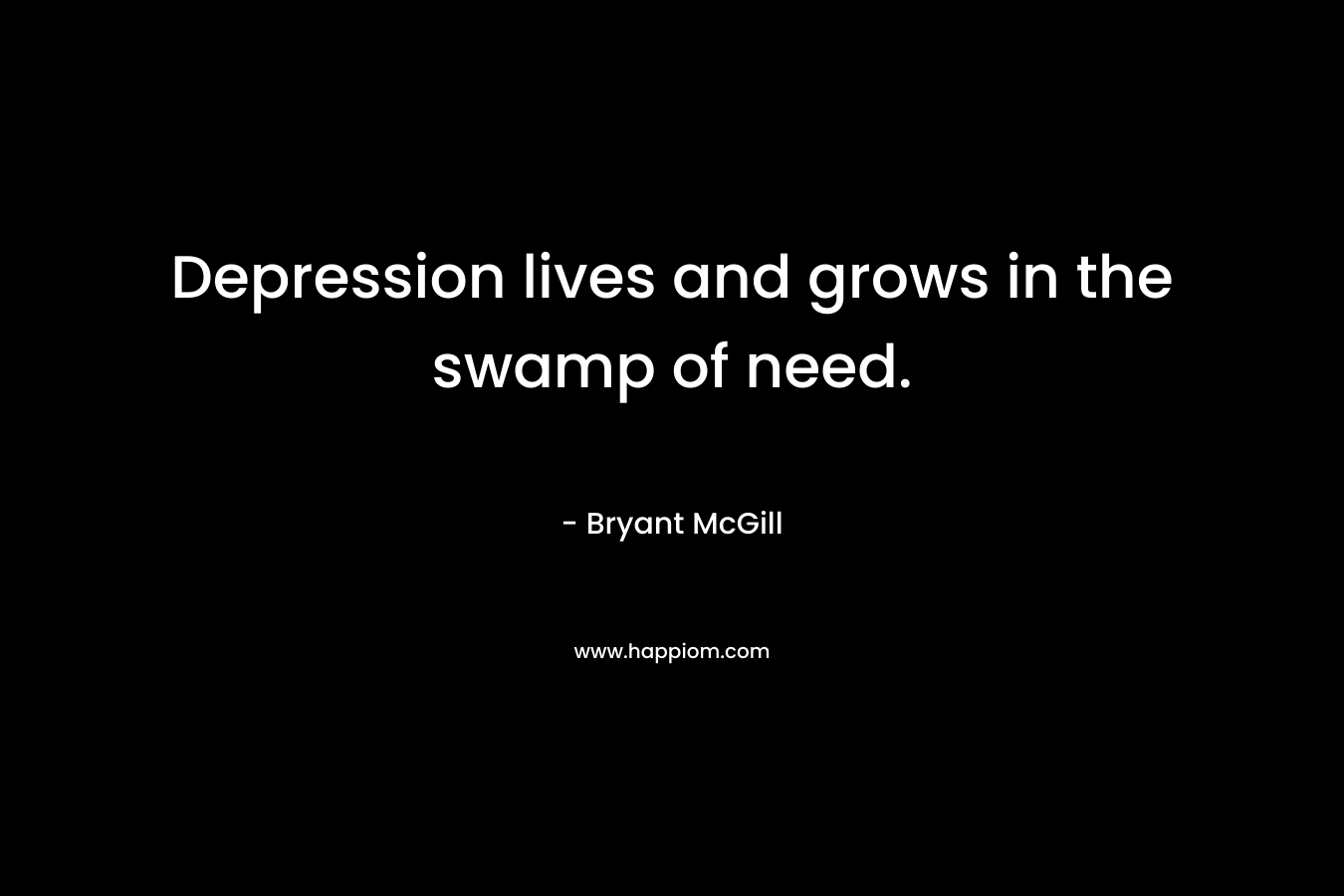 Depression lives and grows in the swamp of need. – Bryant McGill