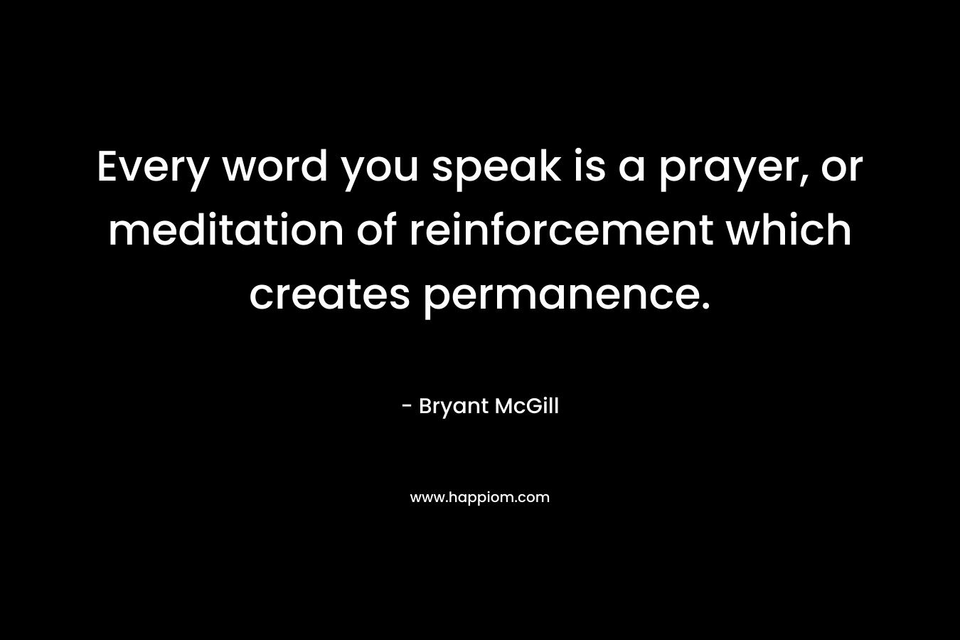 Every word you speak is a prayer, or meditation of reinforcement which creates permanence. – Bryant McGill