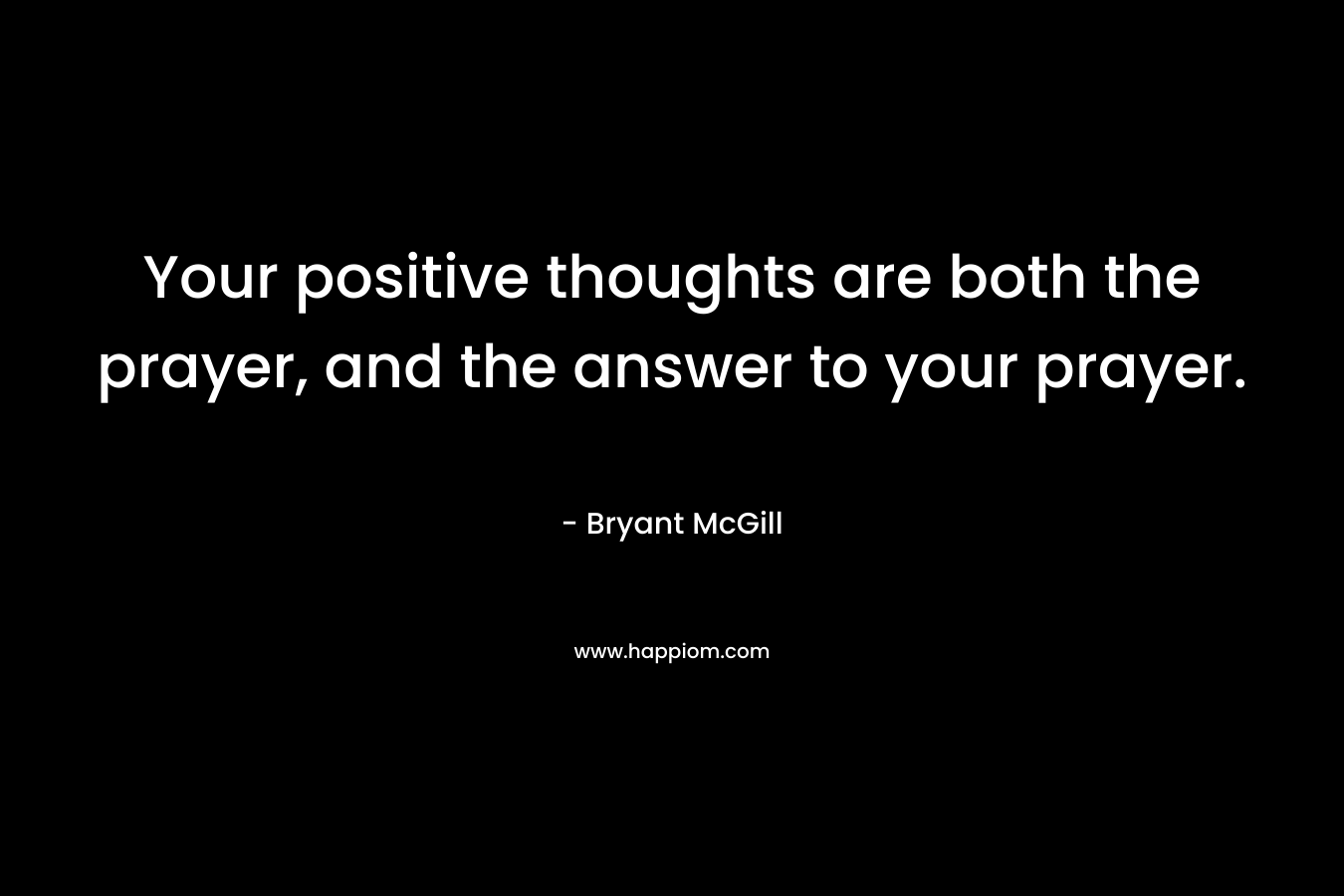Your positive thoughts are both the prayer, and the answer to your prayer.