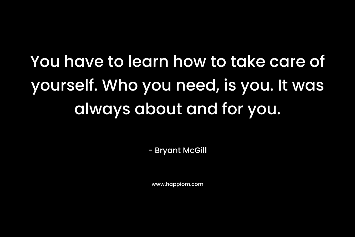 You have to learn how to take care of yourself. Who you need, is you. It was always about and for you.