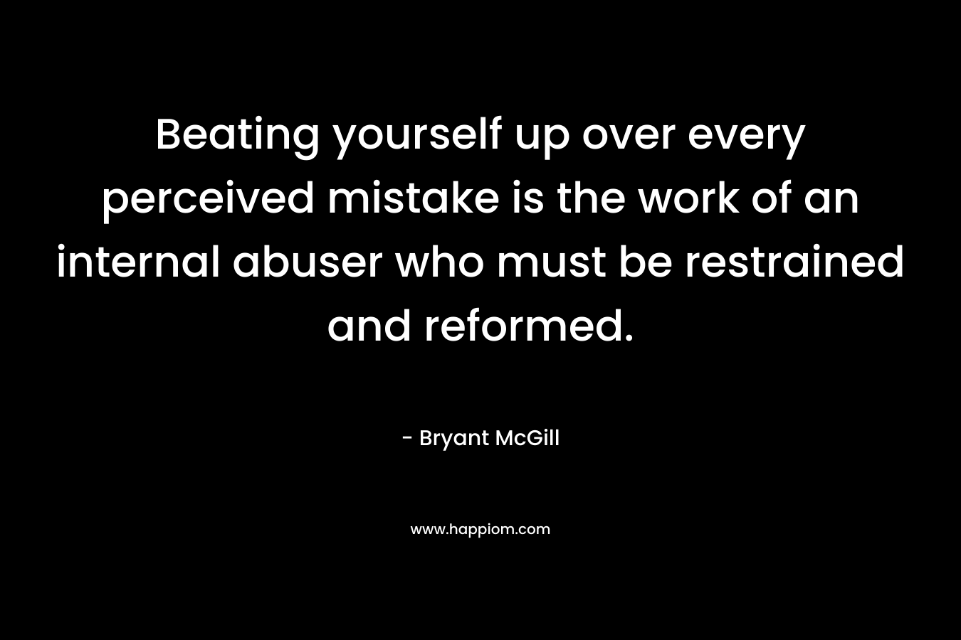 Beating yourself up over every perceived mistake is the work of an internal abuser who must be restrained and reformed. – Bryant McGill