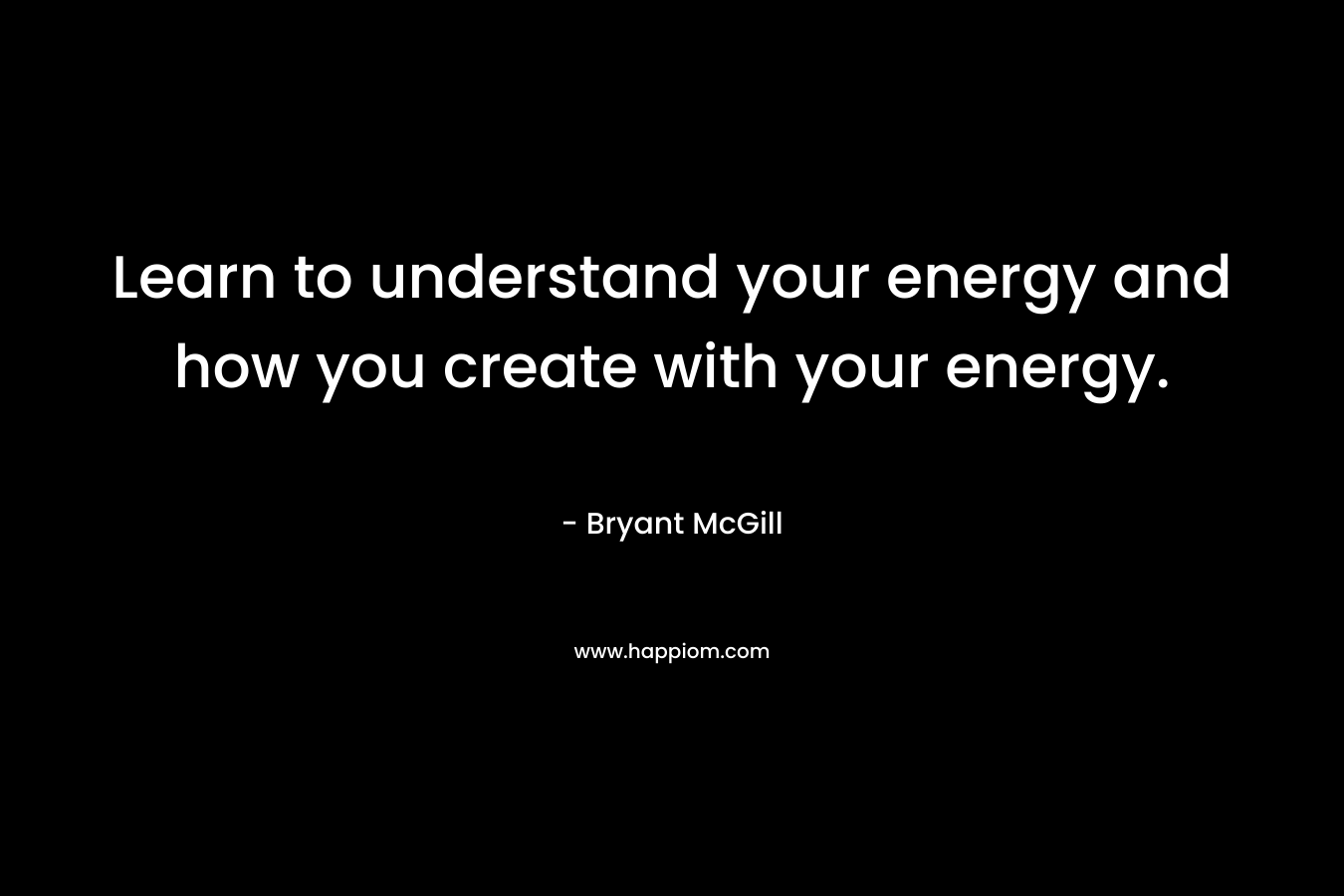 Learn to understand your energy and how you create with your energy. – Bryant McGill