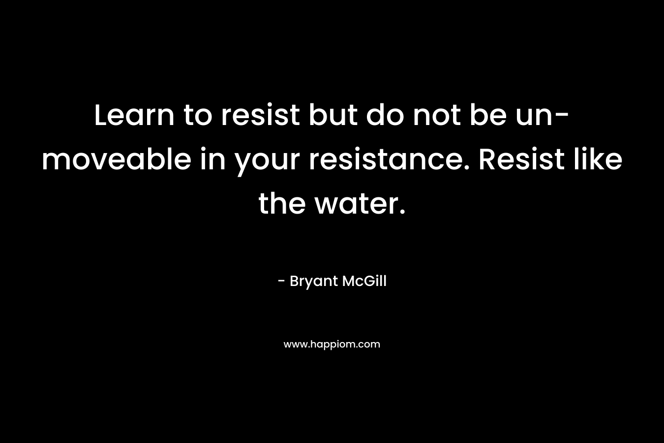 Learn to resist but do not be un-moveable in your resistance. Resist like the water. – Bryant McGill
