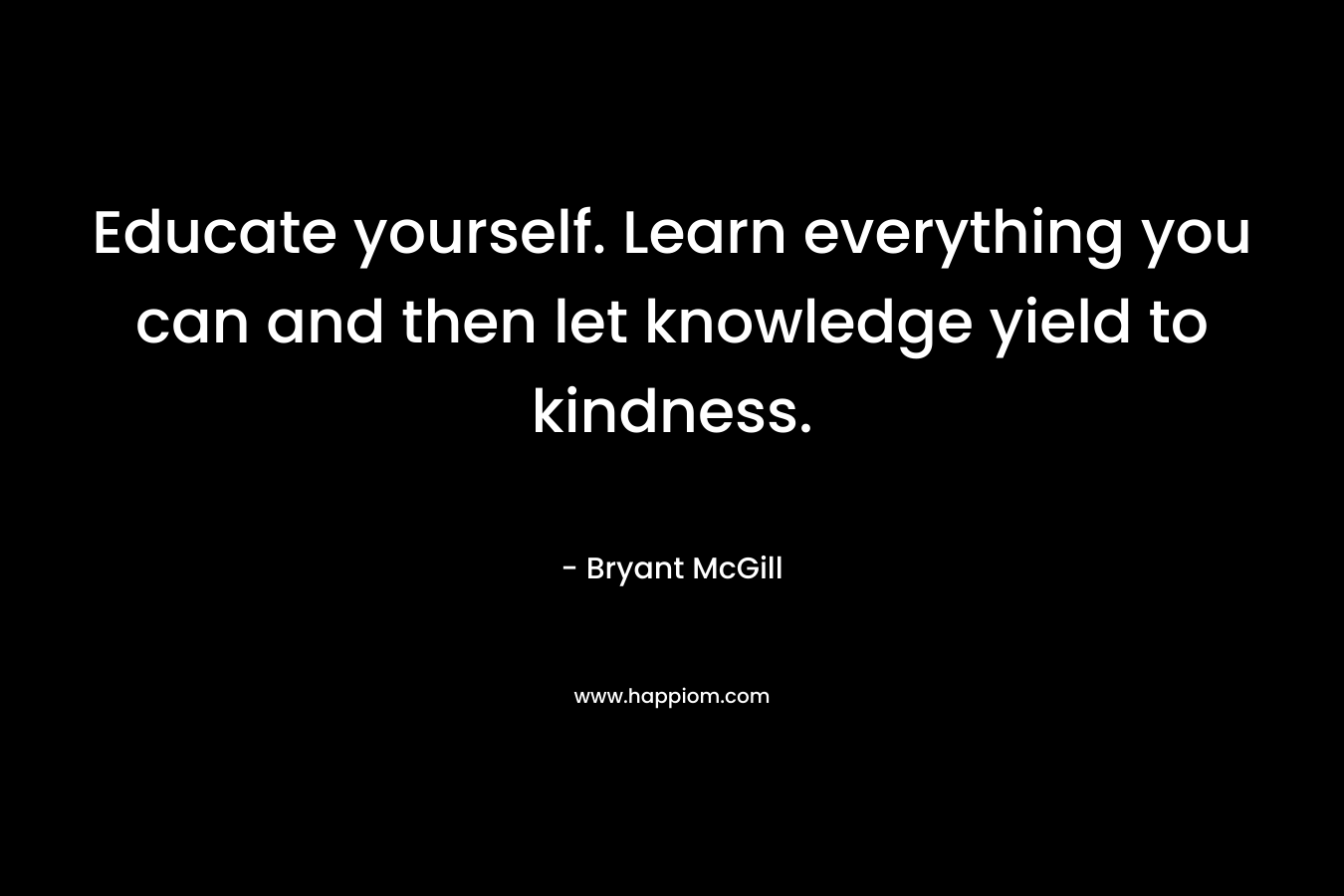 Educate yourself. Learn everything you can and then let knowledge yield to kindness. – Bryant McGill