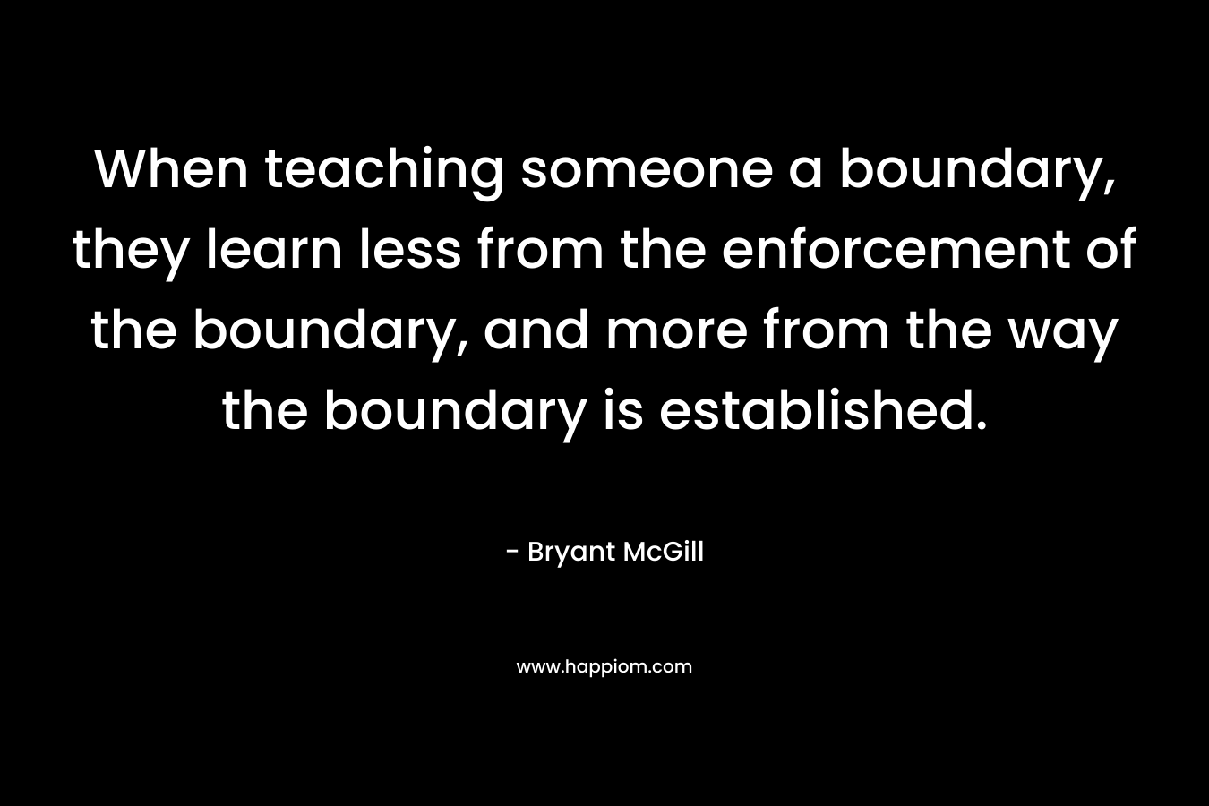 When teaching someone a boundary, they learn less from the enforcement of the boundary, and more from the way the boundary is established. – Bryant McGill