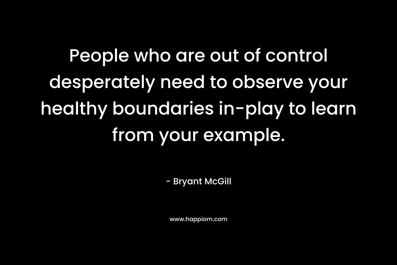 People who are out of control desperately need to observe your healthy boundaries in-play to learn from your example. – Bryant McGill