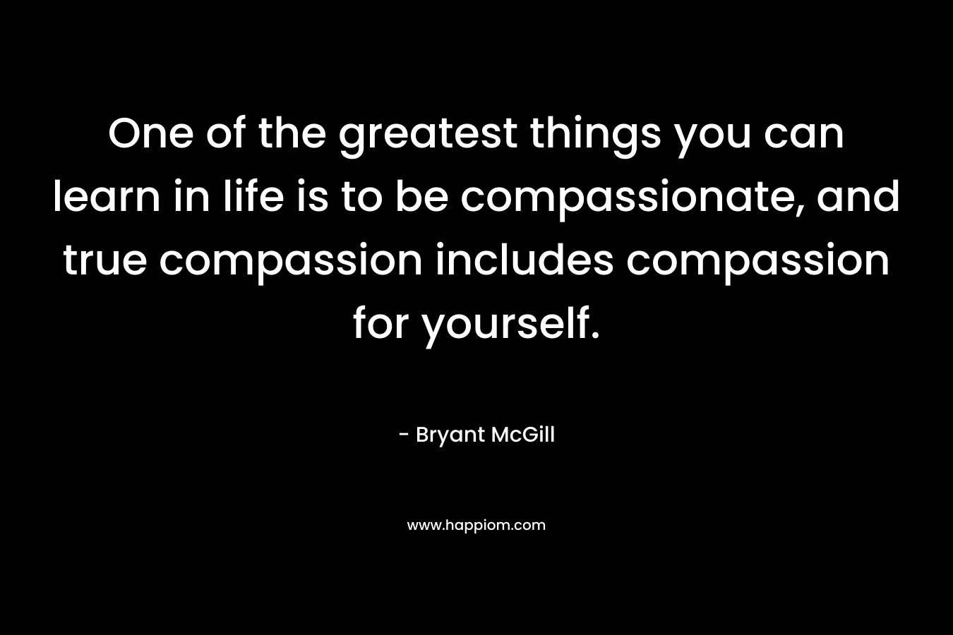 One of the greatest things you can learn in life is to be compassionate, and true compassion includes compassion for yourself.