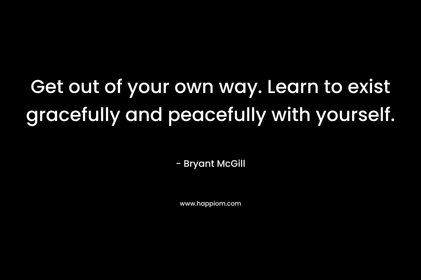 Get out of your own way. Learn to exist gracefully and peacefully with yourself.