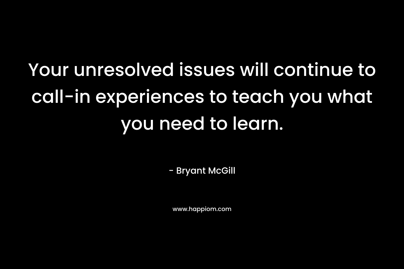 Your unresolved issues will continue to call-in experiences to teach you what you need to learn. – Bryant McGill