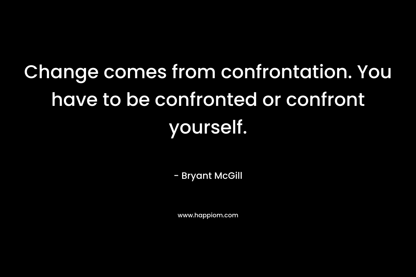 Change comes from confrontation. You have to be confronted or confront yourself.
