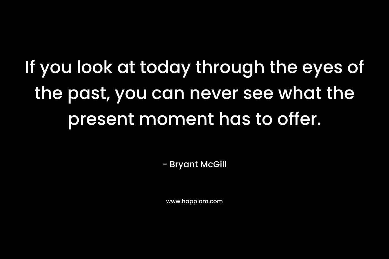 If you look at today through the eyes of the past, you can never see what the present moment has to offer.