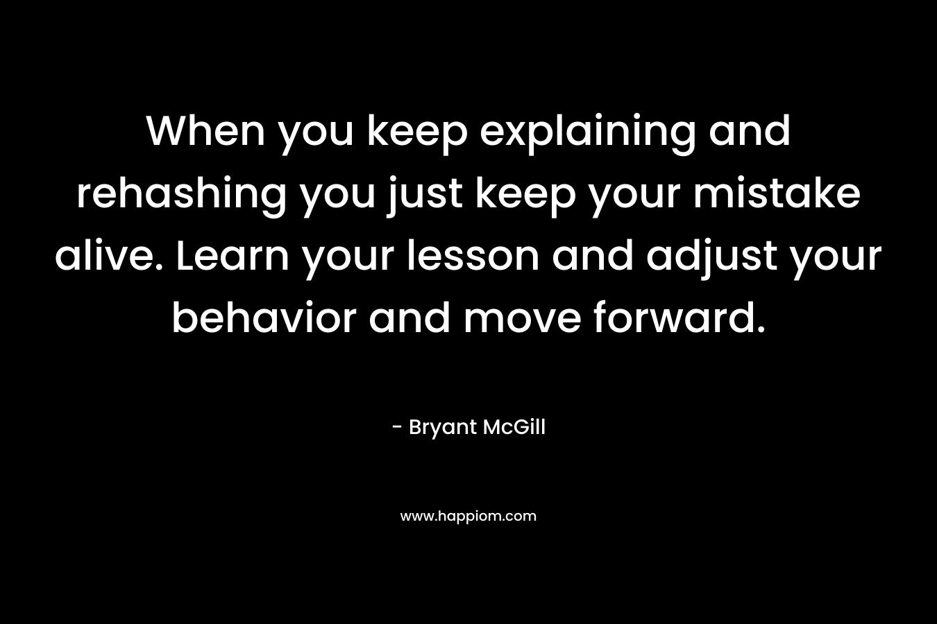 When you keep explaining and rehashing you just keep your mistake alive. Learn your lesson and adjust your behavior and move forward.