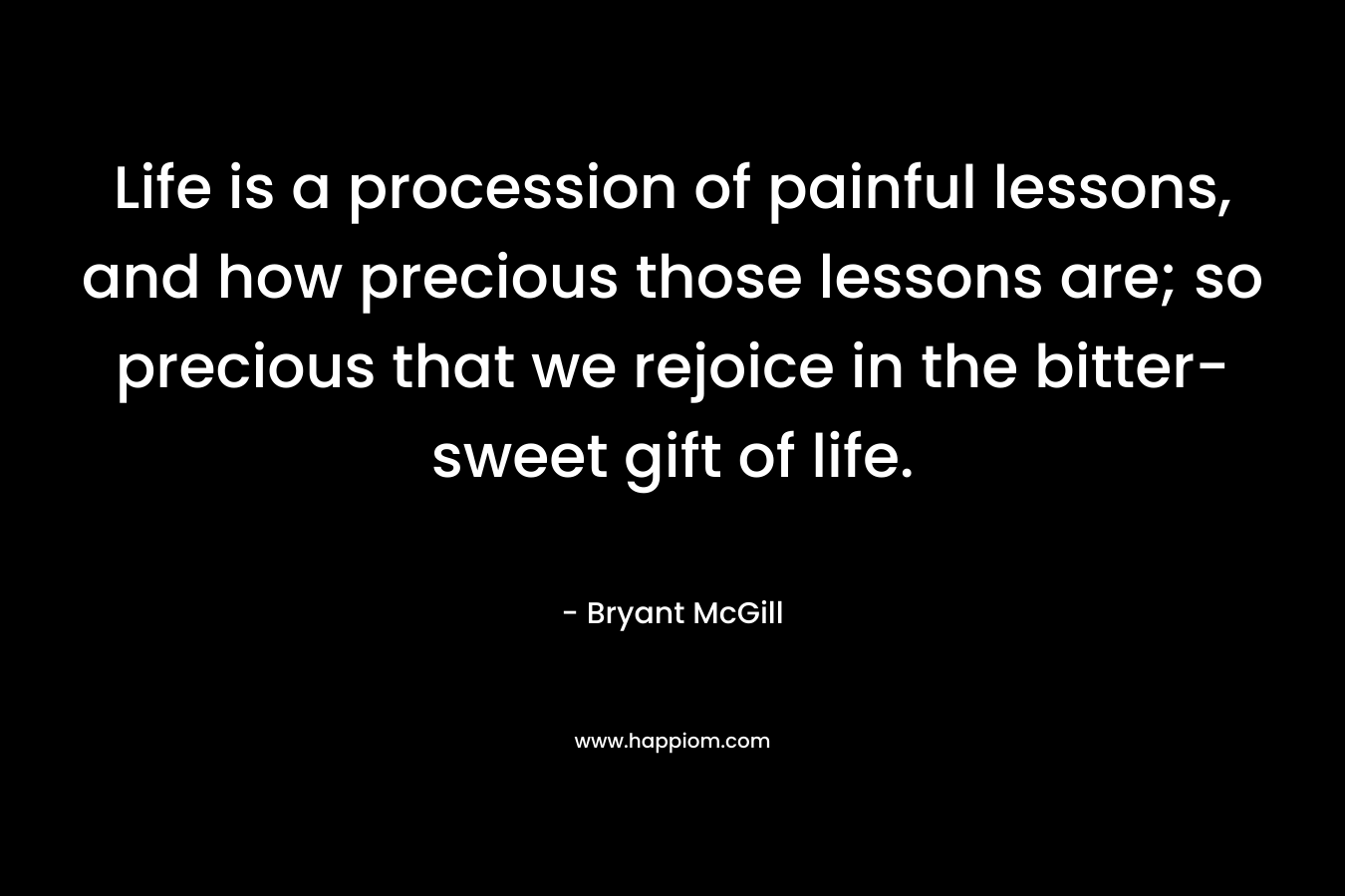 Life is a procession of painful lessons, and how precious those lessons are; so precious that we rejoice in the bitter-sweet gift of life.