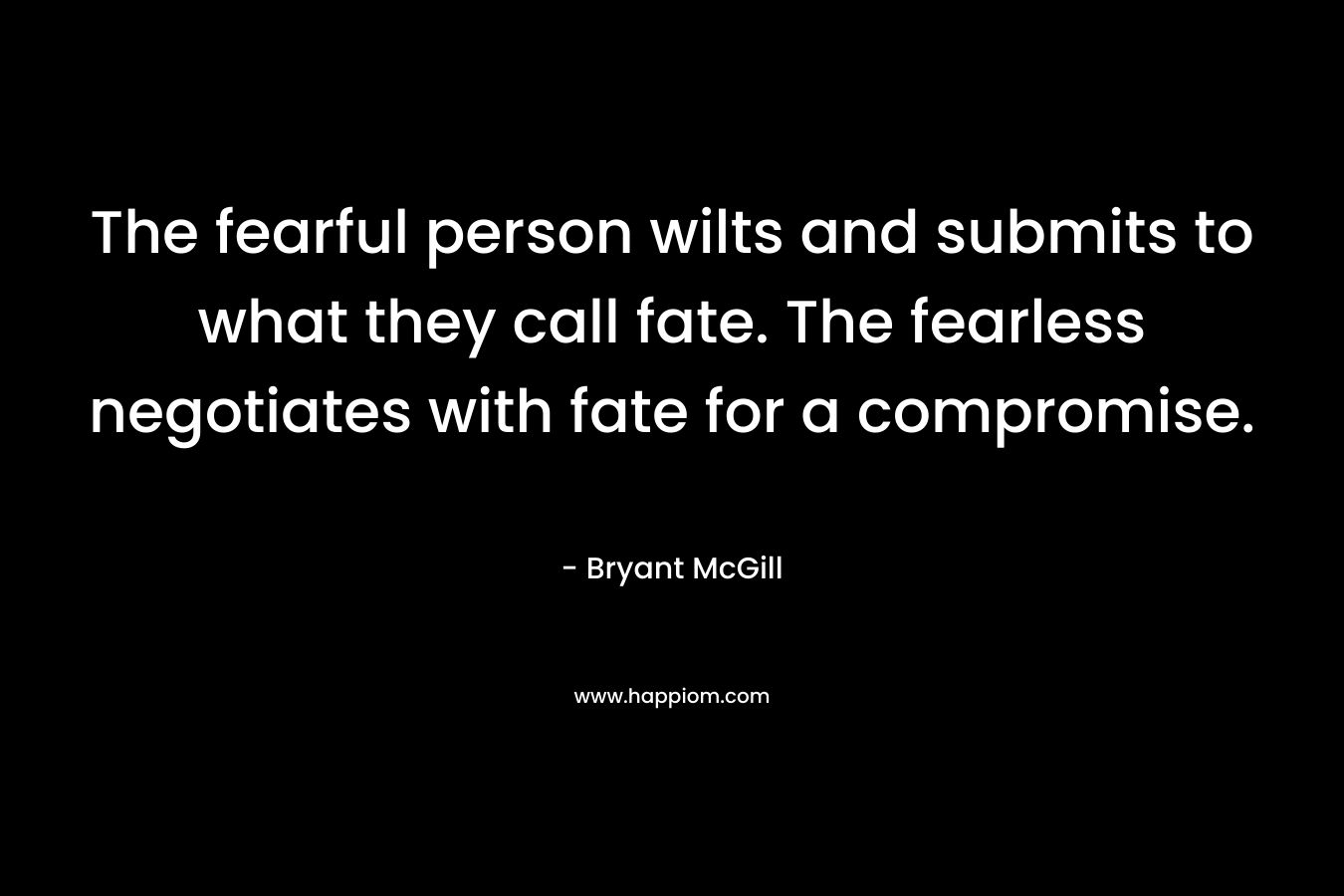 The fearful person wilts and submits to what they call fate. The fearless negotiates with fate for a compromise.