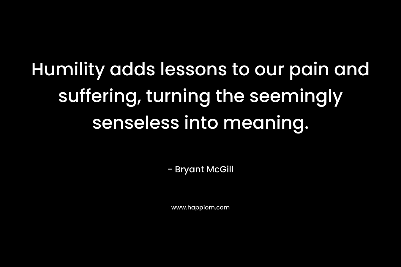Humility adds lessons to our pain and suffering, turning the seemingly senseless into meaning. – Bryant McGill