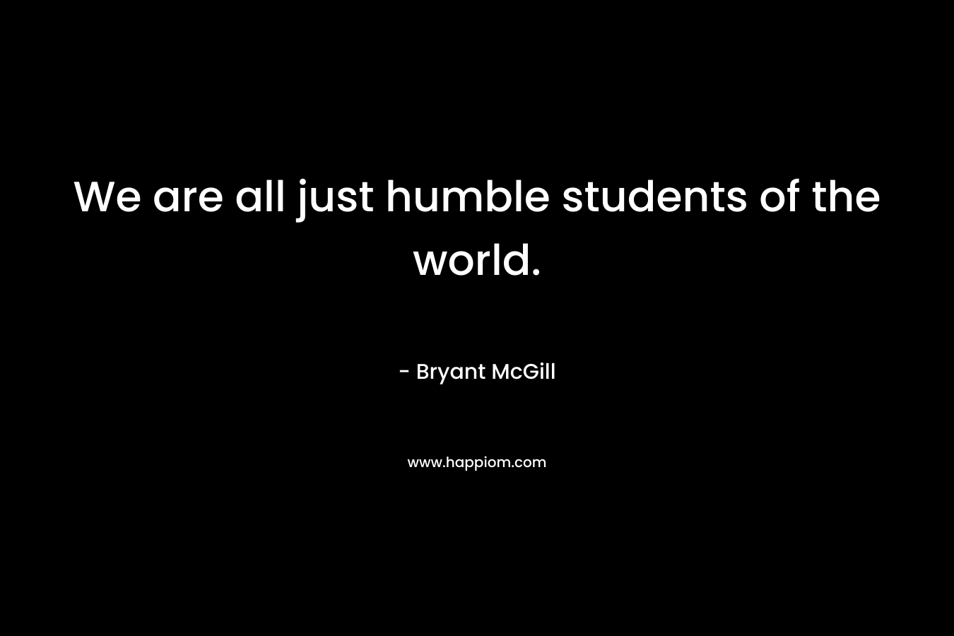 We are all just humble students of the world.
