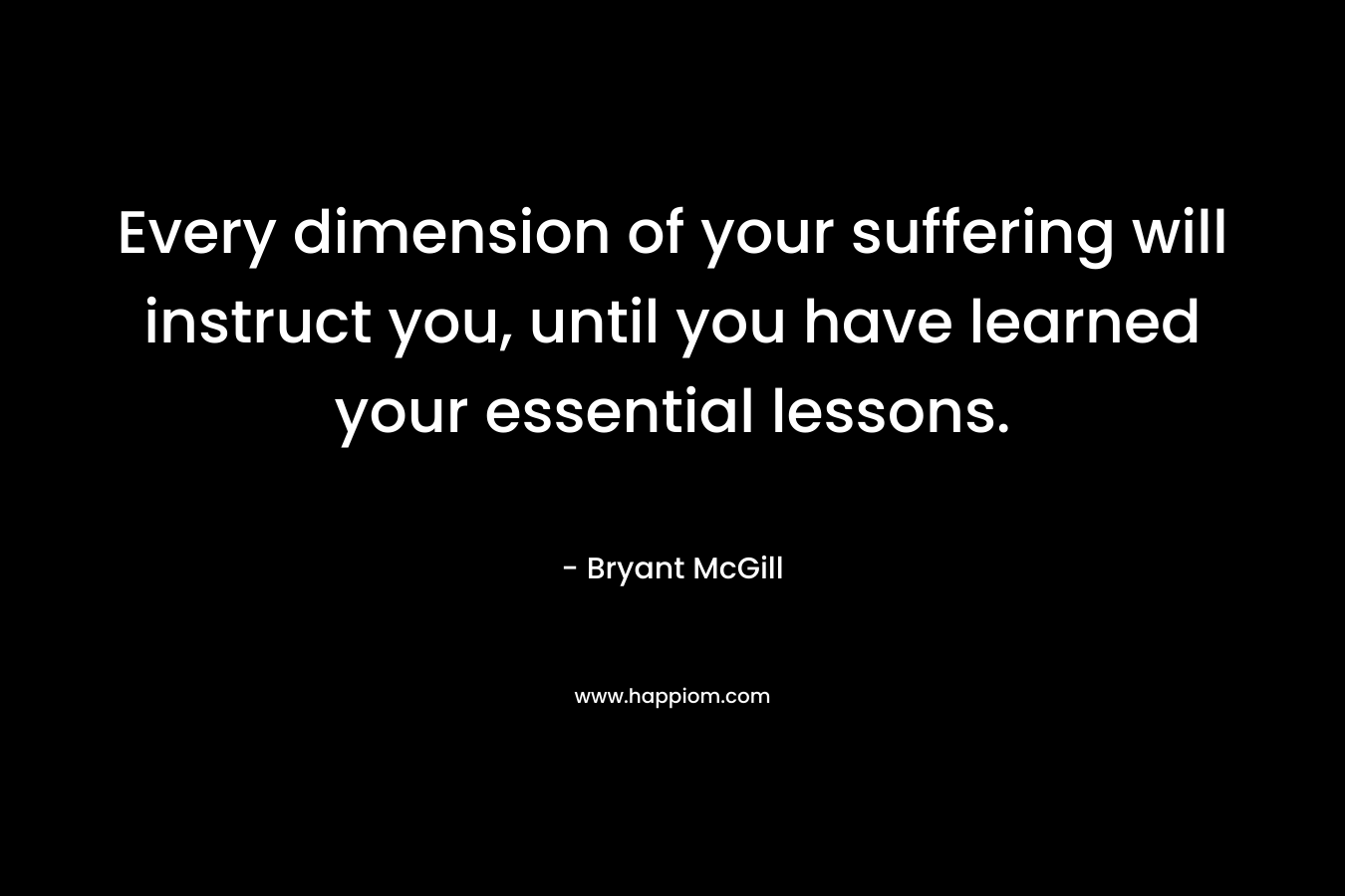 Every dimension of your suffering will instruct you, until you have learned your essential lessons.