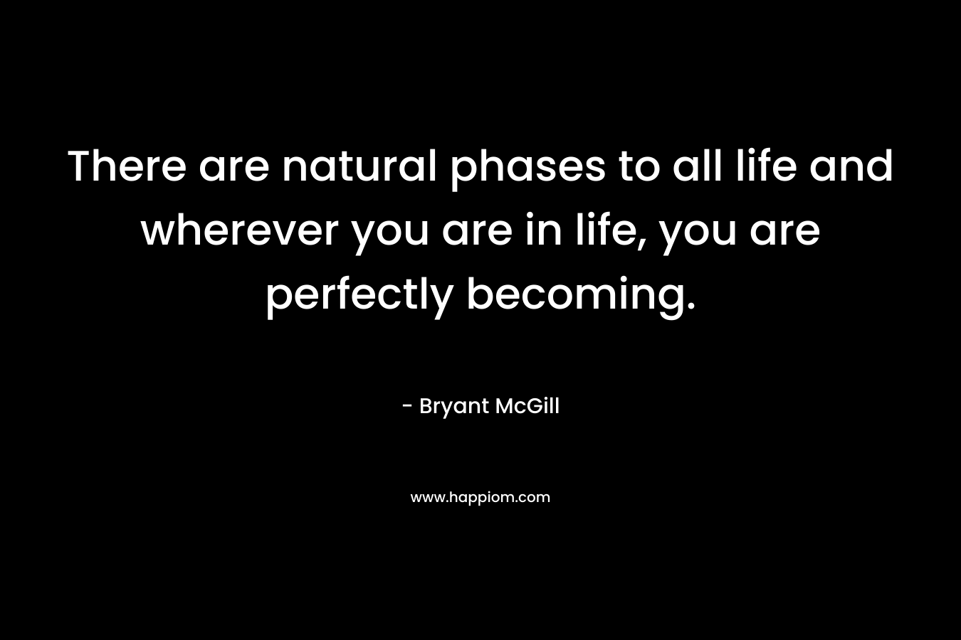 There are natural phases to all life and wherever you are in life, you are perfectly becoming. – Bryant McGill