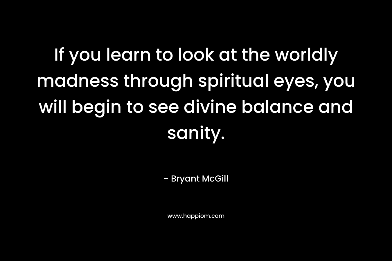 If you learn to look at the worldly madness through spiritual eyes, you will begin to see divine balance and sanity.