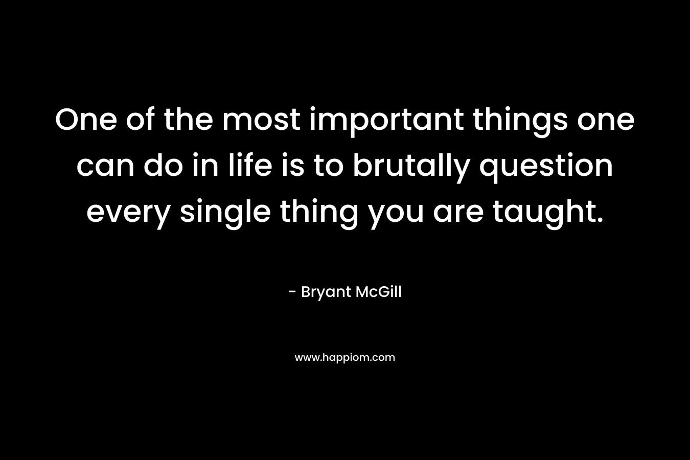 One of the most important things one can do in life is to brutally question every single thing you are taught.