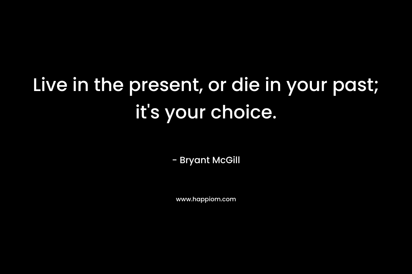Live in the present, or die in your past; it's your choice.