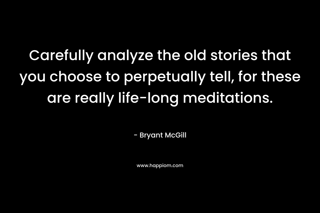 Carefully analyze the old stories that you choose to perpetually tell, for these are really life-long meditations.
