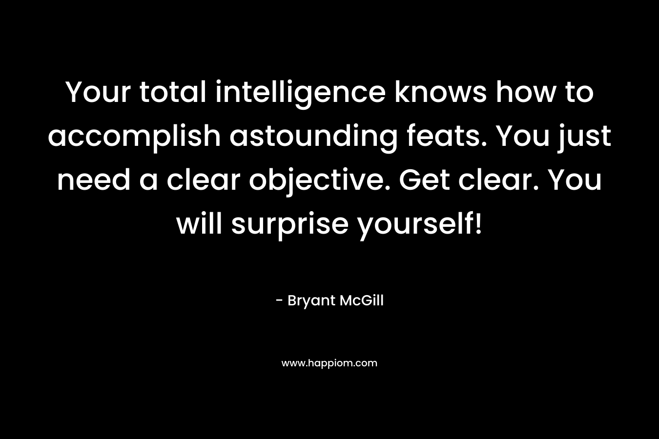 Your total intelligence knows how to accomplish astounding feats. You just need a clear objective. Get clear. You will surprise yourself!