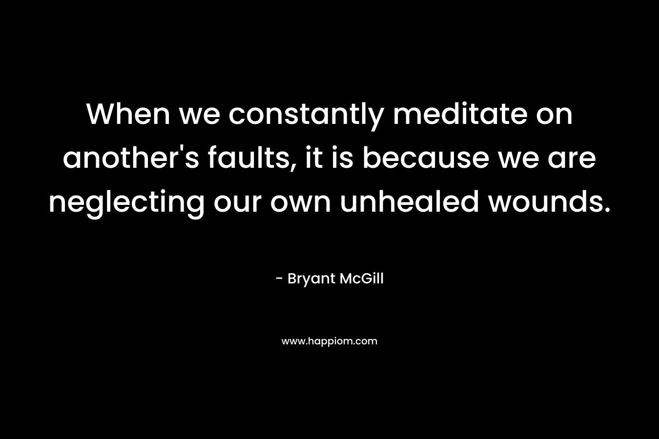 When we constantly meditate on another's faults, it is because we are neglecting our own unhealed wounds.