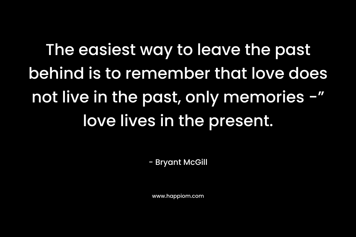 The easiest way to leave the past behind is to remember that love does not live in the past, only memories -” love lives in the present.