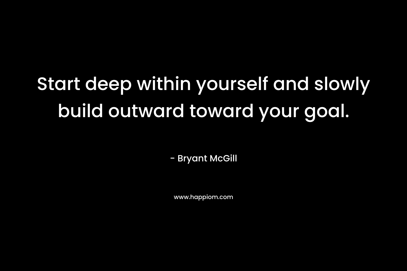 Start deep within yourself and slowly build outward toward your goal.
