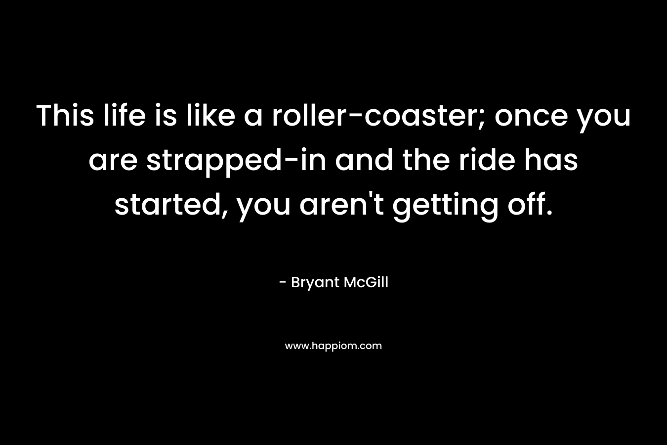 This life is like a roller-coaster; once you are strapped-in and the ride has started, you aren’t getting off. – Bryant McGill