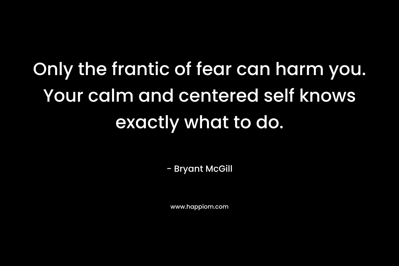 Only the frantic of fear can harm you. Your calm and centered self knows exactly what to do. – Bryant McGill