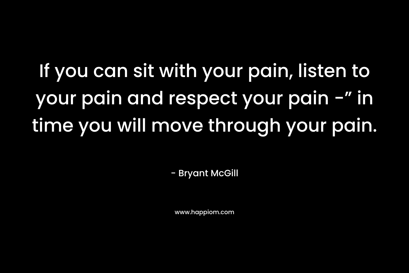 If you can sit with your pain, listen to your pain and respect your pain -” in time you will move through your pain.