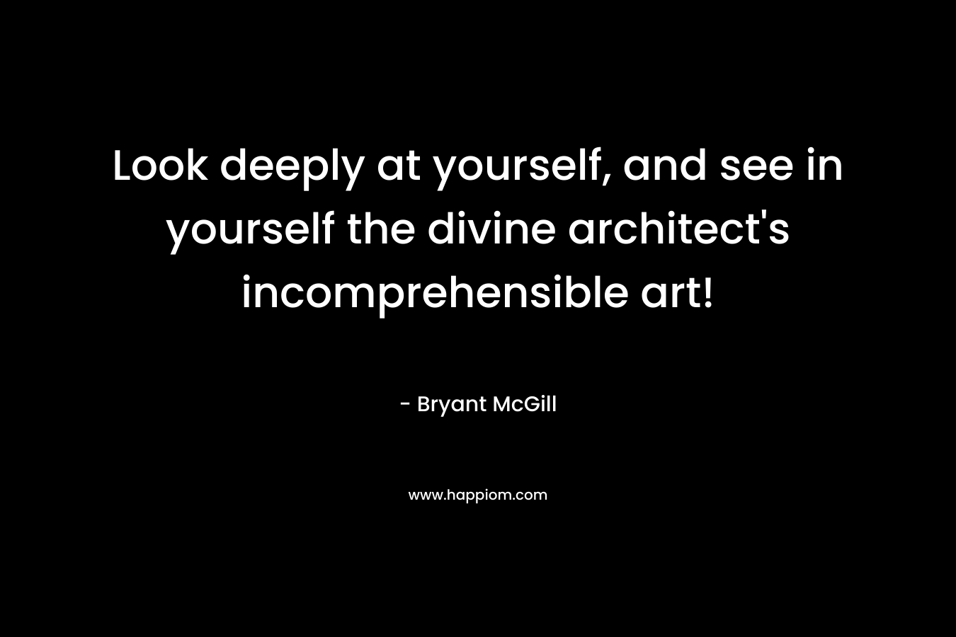 Look deeply at yourself, and see in yourself the divine architect's incomprehensible art!