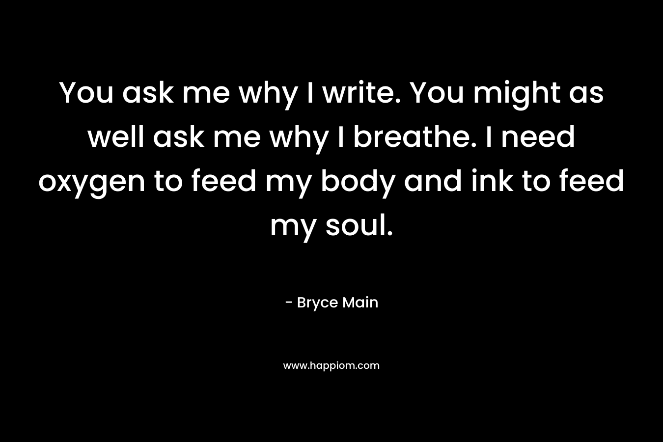You ask me why I write. You might as well ask me why I breathe. I need oxygen to feed my body and ink to feed my soul.
