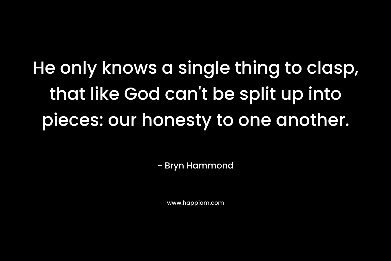 He only knows a single thing to clasp, that like God can't be split up into pieces: our honesty to one another.