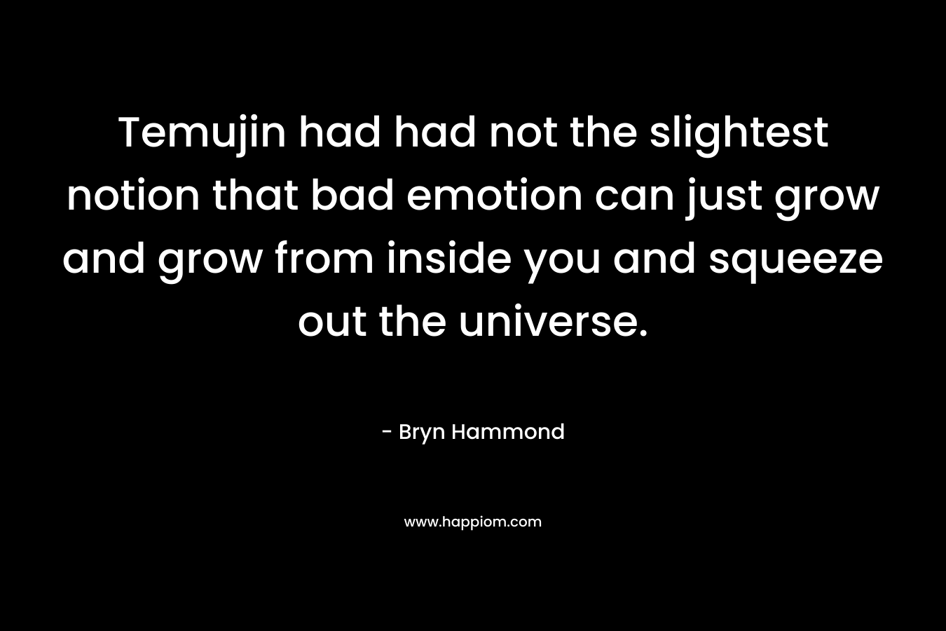 Temujin had had not the slightest notion that bad emotion can just grow and grow from inside you and squeeze out the universe. – Bryn  Hammond