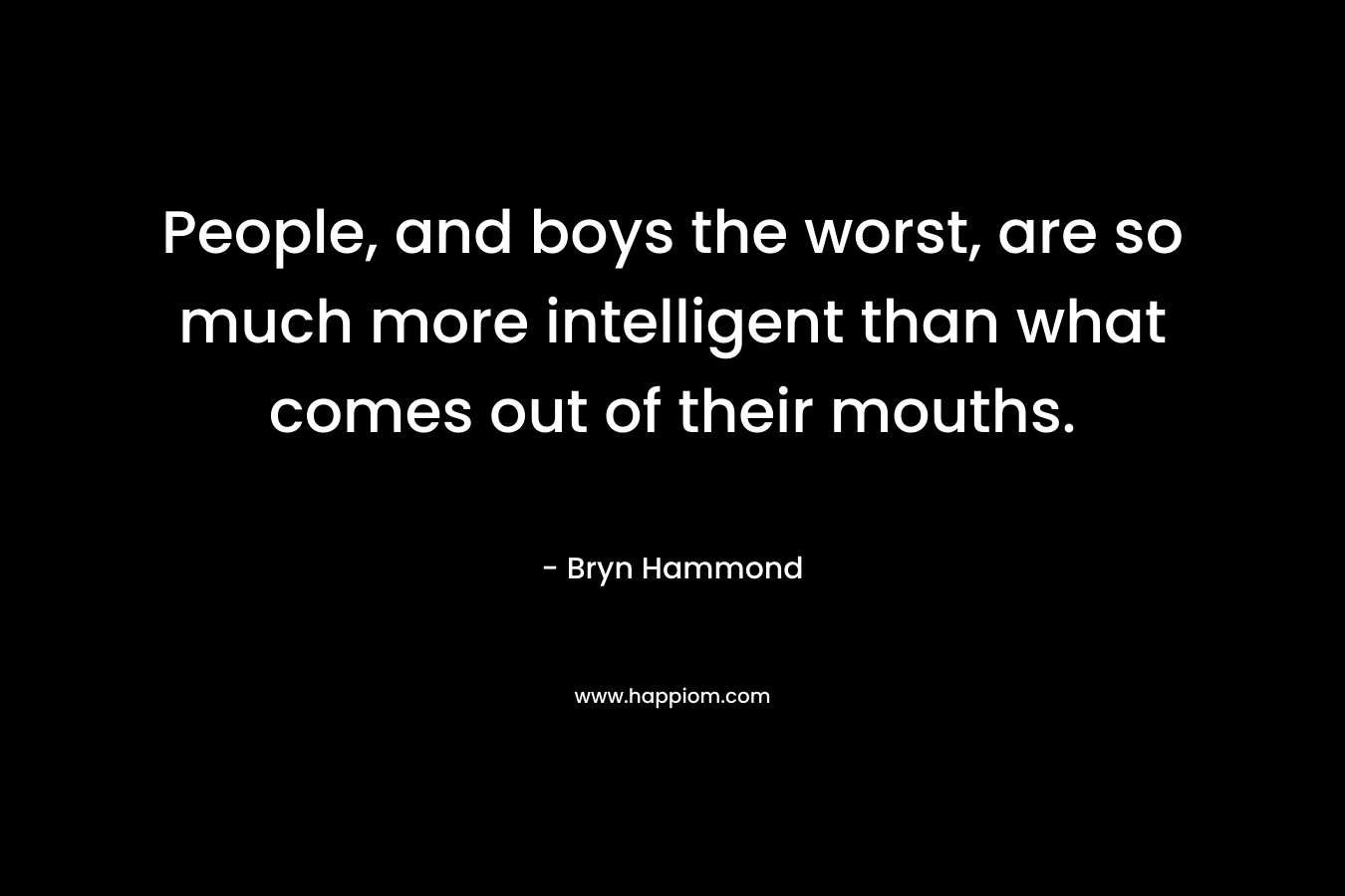 People, and boys the worst, are so much more intelligent than what comes out of their mouths. – Bryn Hammond